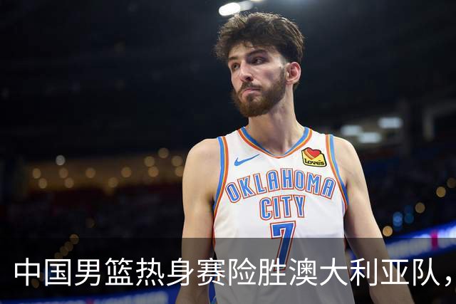中国男篮热身赛险胜澳大利亚队，王俊杰23分崔永熙状态回升